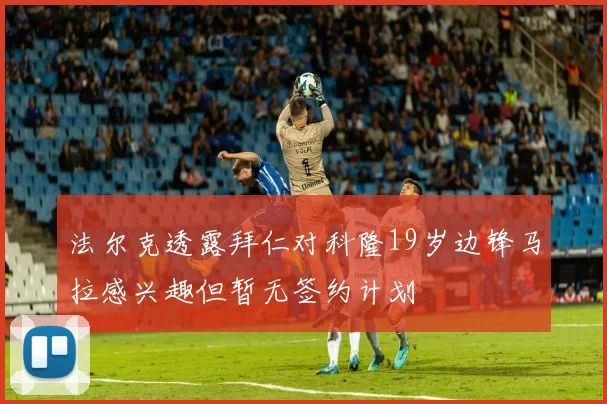 法尔克透露拜仁对科隆19岁边锋马拉感兴趣但暂无签约计划