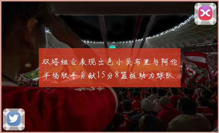 双塔组合表现出色小莫布里与阿伦半场联手贡献15分8篮板助力球队