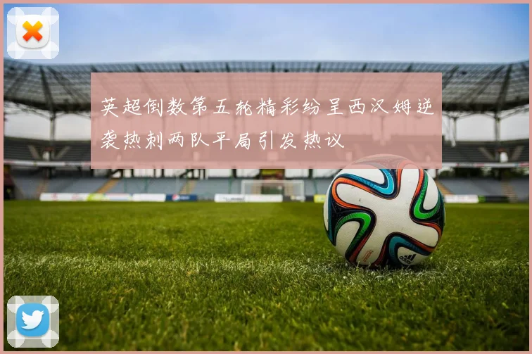 英超倒数第五轮精彩纷呈西汉姆逆袭热刺两队平局引发热议