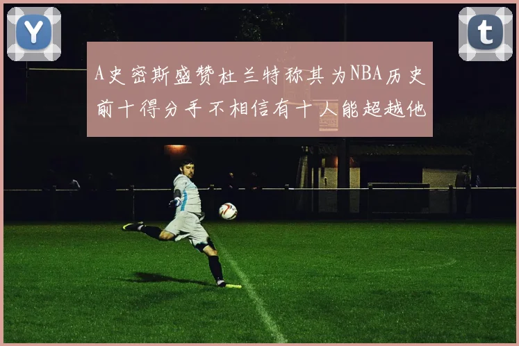 A史密斯盛赞杜兰特称其为NBA历史前十得分手不相信有十人能超越他