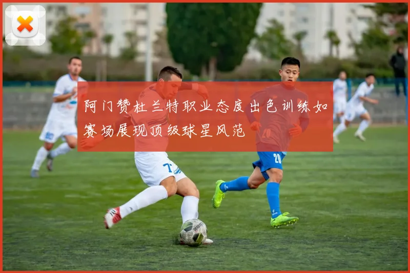 阿门赞杜兰特职业态度出色训练如赛场展现顶级球星风范