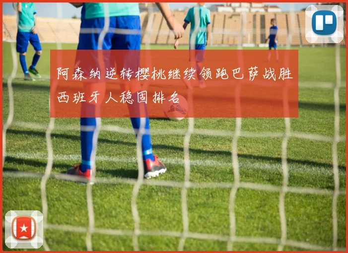 阿森纳逆转樱桃继续领跑巴萨战胜西班牙人稳固排名