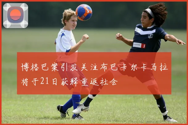 博格巴案引发关注布巴卡尔卡马拉将于21日获释重返社会