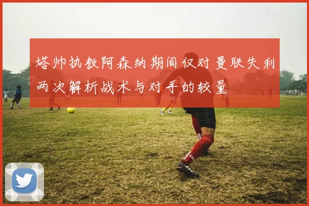 塔帅执教阿森纳期间仅对曼联失利两次解析战术与对手的较量