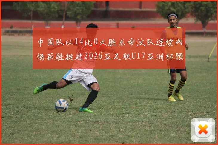 中国队以14比0大胜东帝汶队连续两场获胜挺进2026亚足联U17亚洲杯预选赛