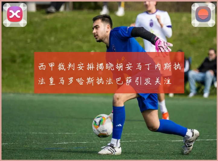 西甲裁判安排揭晓胡安马丁内斯执法皇马罗哈斯执法巴萨引发关注