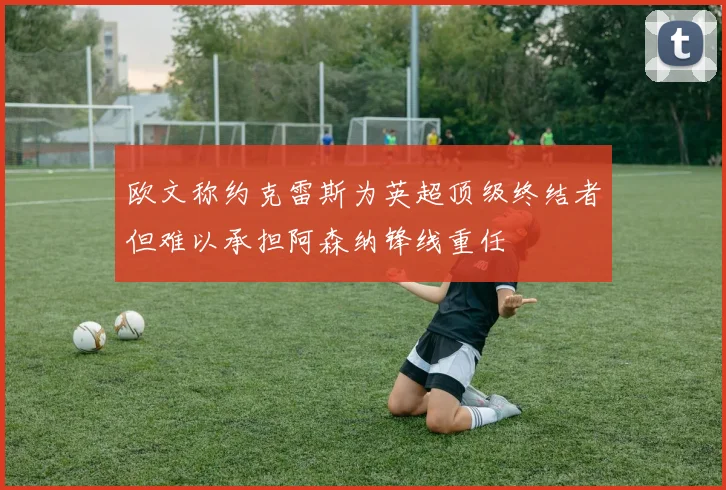 欧文称约克雷斯为英超顶级终结者但难以承担阿森纳锋线重任