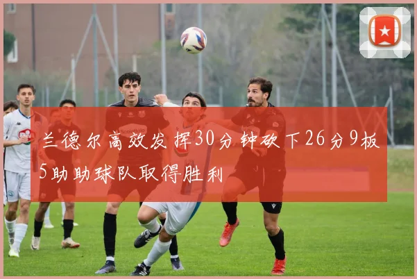 兰德尔高效发挥30分钟砍下26分9板5助助球队取得胜利