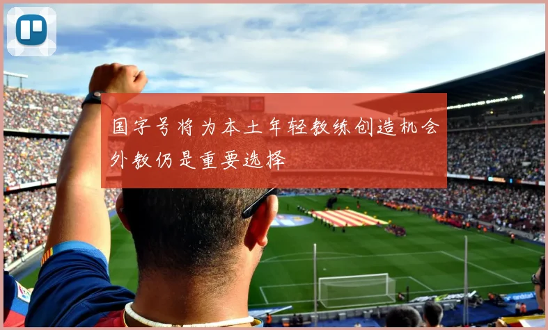 国字号将为本土年轻教练创造机会外教仍是重要选择
