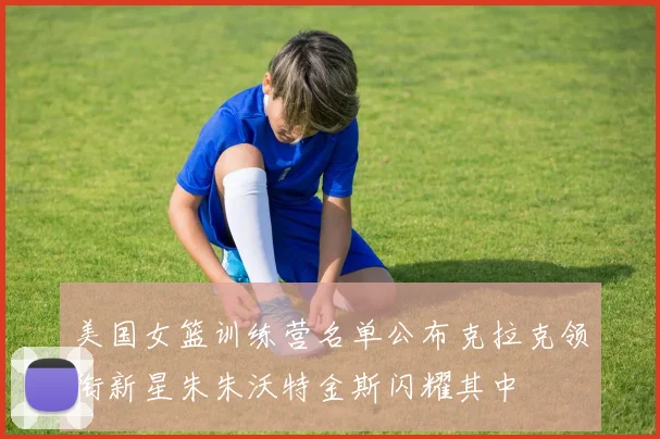 美国女篮训练营名单公布克拉克领衔新星朱朱沃特金斯闪耀其中