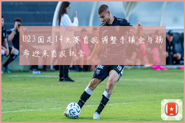 U23国足14决赛首发调整李镇全与杨希迎来首发机会