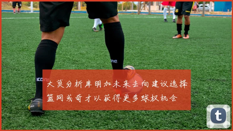 大莫分析库明加未来去向建议选择篮网或奇才以获得更多球权机会