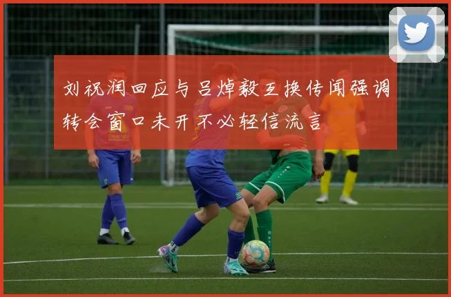 刘祝润回应与吕焯毅互换传闻强调转会窗口未开不必轻信流言
