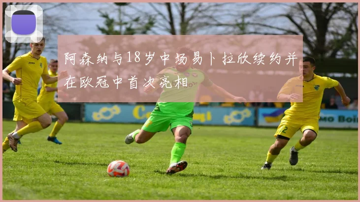 阿森纳与18岁中场易卜拉欣续约并在欧冠中首次亮相