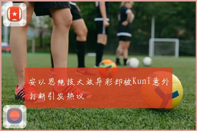 安以恩绝技大放异彩却被Kuni意外打断引发热议