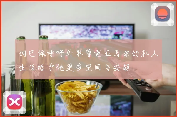 姆巴佩呼吁外界尊重亚马尔的私人生活给予他更多空间与安静