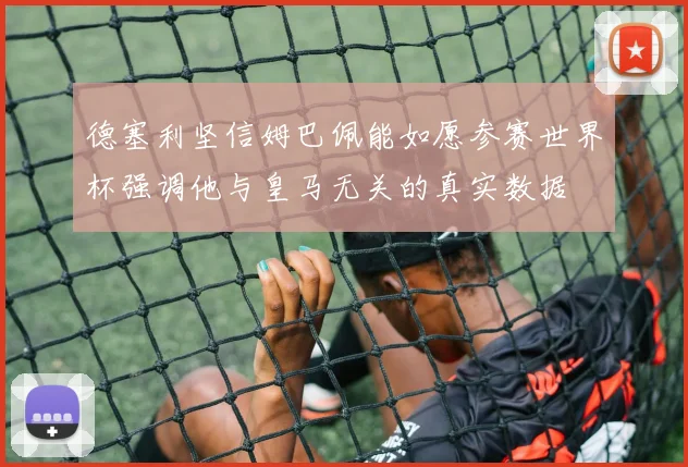 德塞利坚信姆巴佩能如愿参赛世界杯强调他与皇马无关的真实数据