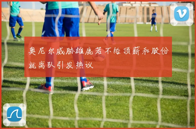 奥尼尔威胁雄鹿若不给顶薪和股份就离队引发热议