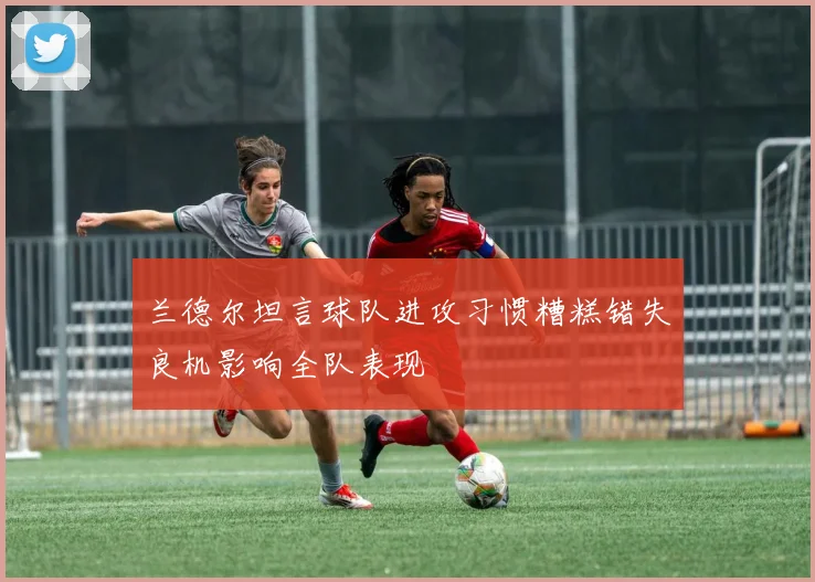 兰德尔坦言球队进攻习惯糟糕错失良机影响全队表现