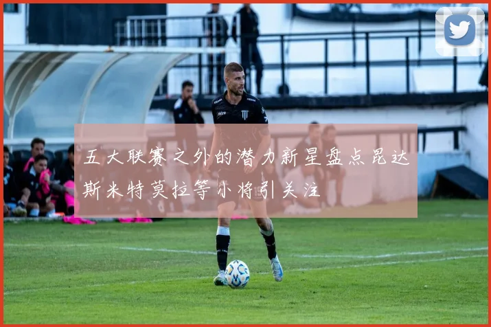 五大联赛之外的潜力新星盘点昆达斯米特莫拉等小将引关注