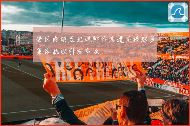 禁区内明显犯规帅惟浩遭无视球员集体抗议引发争议