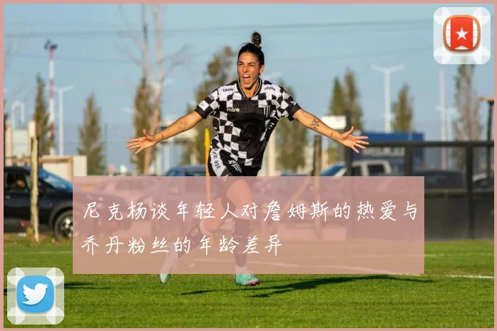尼克杨谈年轻人对詹姆斯的热爱与乔丹粉丝的年龄差异