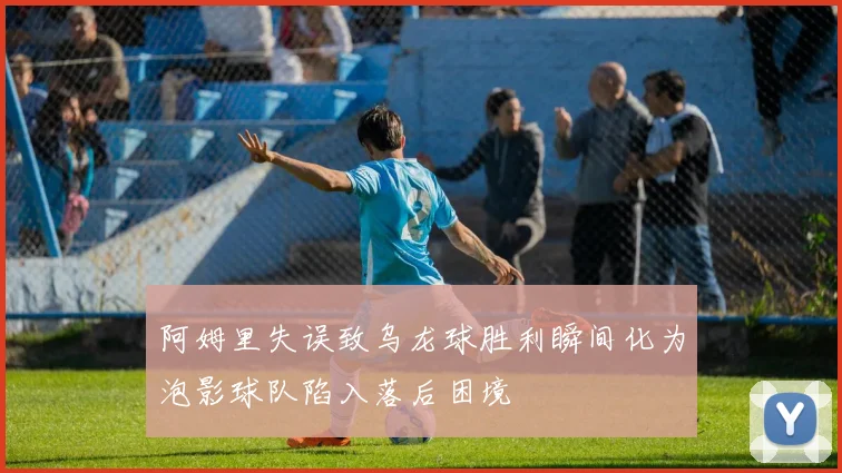 阿姆里失误致乌龙球胜利瞬间化为泡影球队陷入落后困境