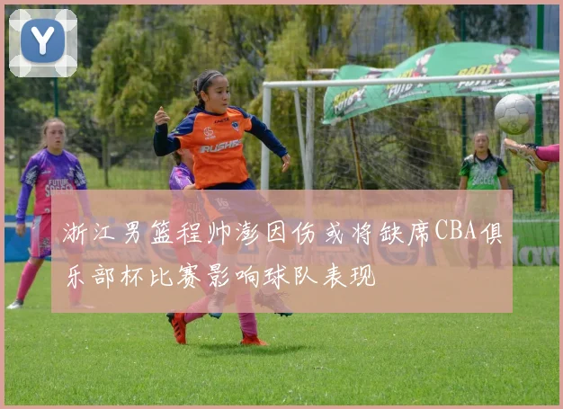 浙江男篮程帅澎因伤或将缺席CBA俱乐部杯比赛影响球队表现