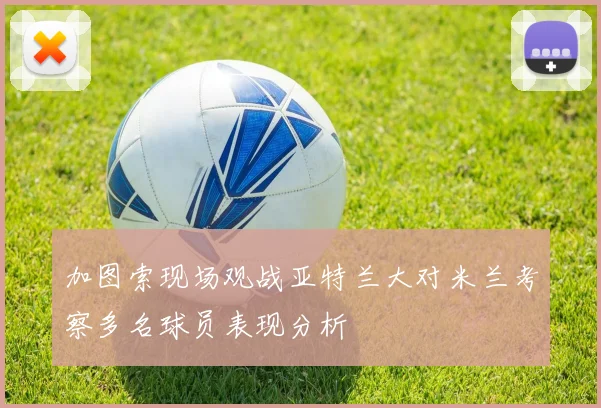 加图索现场观战亚特兰大对米兰考察多名球员表现分析