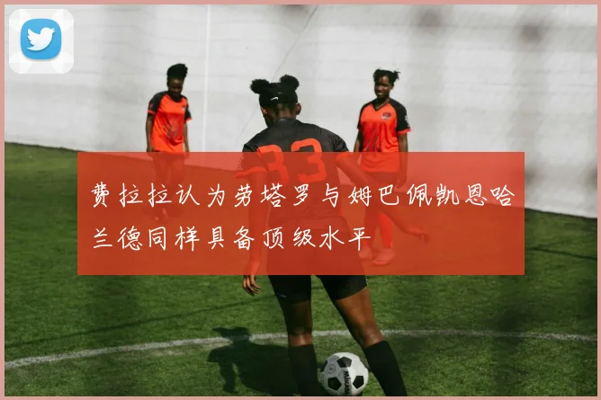 费拉拉认为劳塔罗与姆巴佩凯恩哈兰德同样具备顶级水平