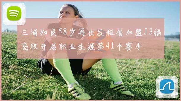 三浦知良58岁再出发租借加盟J3福岛联开启职业生涯第41个赛季