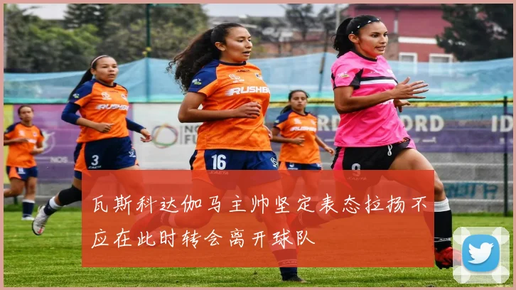 瓦斯科达伽马主帅坚定表态拉扬不应在此时转会离开球队