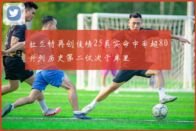 杜兰特再创佳绩25真实命中率超80并列历史第二仅次于库里