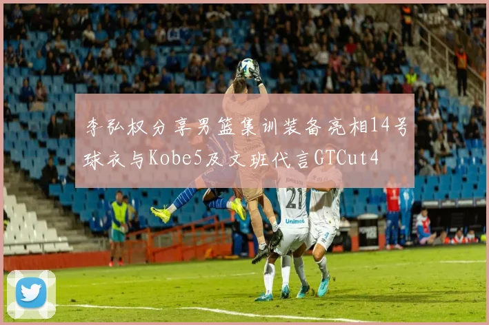 李弘权分享男篮集训装备亮相14号球衣与Kobe5及文班代言GTCut4