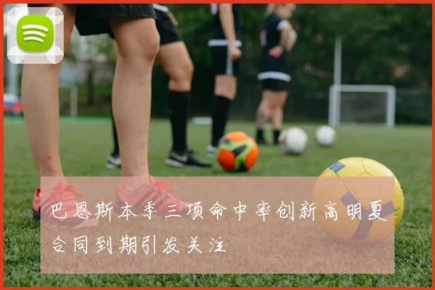 巴恩斯本季三项命中率创新高明夏合同到期引发关注