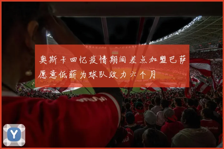 奥斯卡回忆疫情期间差点加盟巴萨愿意低薪为球队效力六个月