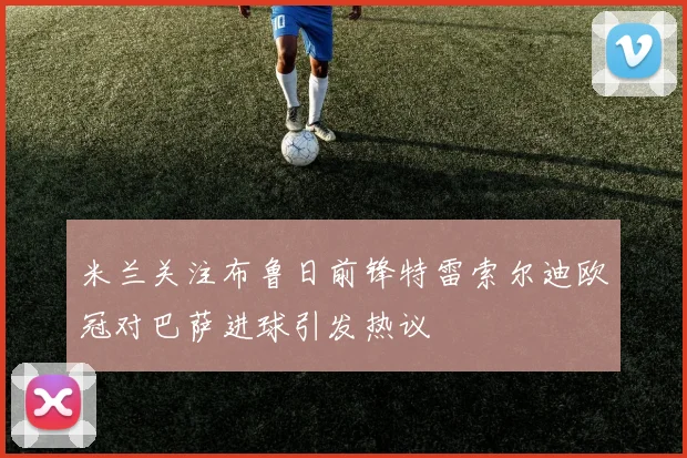 米兰关注布鲁日前锋特雷索尔迪欧冠对巴萨进球引发热议