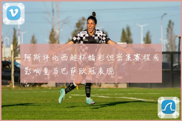 阿斯评论西超杯精彩但密集赛程或影响皇马巴萨欧冠表现