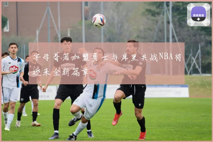 字母哥若加盟勇士与库里共战NBA将迎来全新篇章