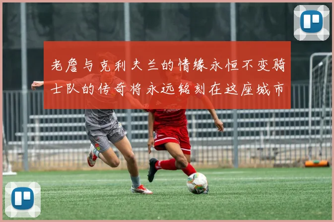 老詹与克利夫兰的情缘永恒不变骑士队的传奇将永远铭刻在这座城市