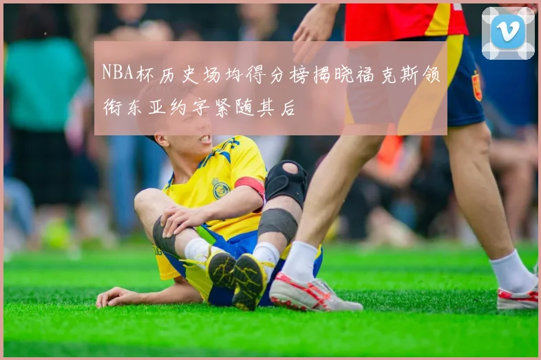 NBA杯历史场均得分榜揭晓福克斯领衔东亚约字紧随其后