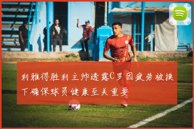 利雅得胜利主帅透露C罗因疲劳被换下确保球员健康至关重要