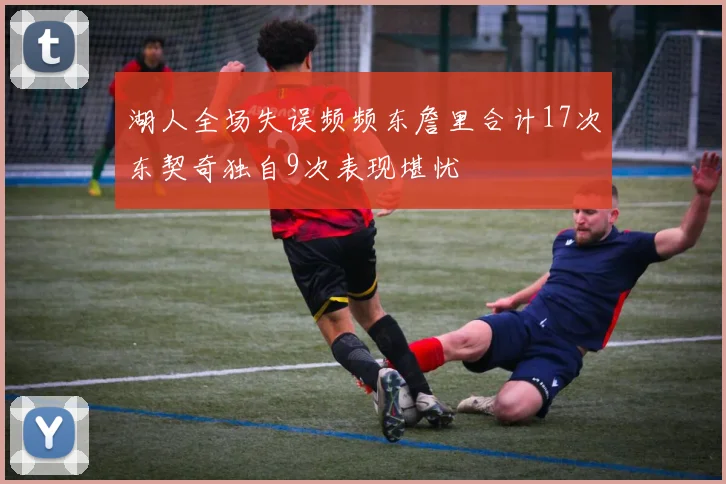 湖人全场失误频频东詹里合计17次东契奇独自9次表现堪忧