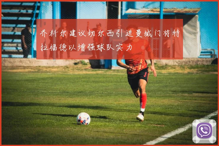 乔科尔建议切尔西引进曼城门将特拉福德以增强球队实力
